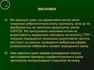 4)4) Ми звернули увагу на надзвичайно високі якісніМи звернули увагу на надзвичайно високі якісні
показники ембріологічного етапу протоколу, хоча це непоказники ембріологічного етапу протоколу, хоча це не
відобразилось на загальних результатах цикліввідобразилось на загальних результатах циклів
IVS/ICSIIVS/ICSI. Ми припускаємо можливий вплив на. Ми припускаємо можливий вплив на
рецептивність ендометрію препарату антагоністу ГТРГ ірецептивність ендометрію препарату антагоністу ГТРГ і
очікуємо покращення показників кумулятивної частотиочікуємо покращення показників кумулятивної частоти
вагітності за рахунок проведення ембріотрансферіввагітності за рахунок проведення ембріотрансферів
розморожених ембріонів в умовах природнього циклу.розморожених ембріонів в умовах природнього циклу.
ВИСНОВКИВИСНОВКИ
5) Нам здається дуже цікавим розширення спектру
застосування препарату коріфоллітропіна в інших
протоколах контрольованої стимуляції яєчників.
 