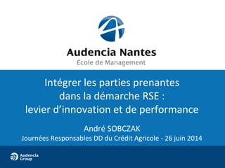 Intégrer les parties prenantes
dans la démarche RSE :
levier d’innovation et de performance
André SOBCZAK
Journées Responsables DD du Crédit Agricole - 26 juin 2014
 