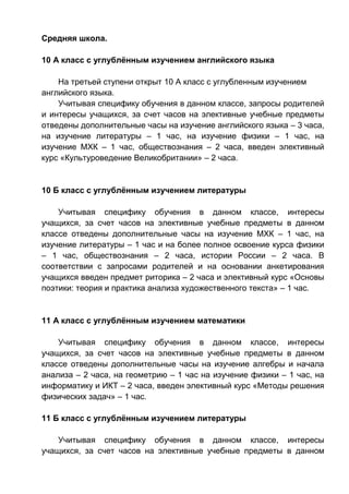 Средняя школа.
10 А класс с углублённым изучением английского языка
На третьей ступени открыт 10 А класс с углубленным изучением
английского языка.
Учитывая специфику обучения в данном классе, запросы родителей
и интересы учащихся, за счет часов на элективные учебные предметы
отведены дополнительные часы на изучение английского языка – 3 часа,
на изучение литературы – 1 час, на изучение физики – 1 час, на
изучение МХК – 1 час, обществознания – 2 часа, введен элективный
курс «Культуроведение Великобритании» – 2 часа.
10 Б класс с углублённым изучением литературы
Учитывая специфику обучения в данном классе, интересы
учащихся, за счет часов на элективные учебные предметы в данном
классе отведены дополнительные часы на изучение МХК – 1 час, на
изучение литературы – 1 час и на более полное освоение курса физики
– 1 час, обществознания – 2 часа, истории России – 2 часа. В
соответствии с запросами родителей и на основании анкетирования
учащихся введен предмет риторика – 2 часа и элективный курс «Основы
поэтики: теория и практика анализа художественного текста» – 1 час.
11 А класс с углублённым изучением математики
Учитывая специфику обучения в данном классе, интересы
учащихся, за счет часов на элективные учебные предметы в данном
классе отведены дополнительные часы на изучение алгебры и начала
анализа – 2 часа, на геометрию – 1 час на изучение физики – 1 час, на
информатику и ИКТ – 2 часа, введен элективный курс «Методы решения
физических задач» – 1 час.
11 Б класс с углублённым изучением литературы
Учитывая специфику обучения в данном классе, интересы
учащихся, за счет часов на элективные учебные предметы в данном
 