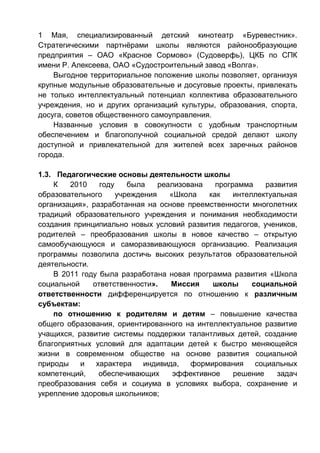 1 Мая, специализированный детский кинотеатр «Буревестник».
Стратегическими партнёрами школы являются районообразующие
предприятия – ОАО «Красное Сормово» (Судоверфь), ЦКБ по СПК
имени Р. Алексеева, ОАО «Судостроительный завод «Волга».
Выгодное территориальное положение школы позволяет, организуя
крупные модульные образовательные и досуговые проекты, привлекать
не только интеллектуальный потенциал коллектива образовательного
учреждения, но и других организаций культуры, образования, спорта,
досуга, советов общественного самоуправления.
Названные условия в совокупности с удобным транспортным
обеспечением и благополучной социальной средой делают школу
доступной и привлекательной для жителей всех заречных районов
города.
1.3. Педагогические основы деятельности школы
К 2010 году была реализована программа развития
образовательного учреждения «Школа как интеллектуальная
организация», разработанная на основе преемственности многолетних
традиций образовательного учреждения и понимания необходимости
создания принципиально новых условий развития педагогов, учеников,
родителей – преобразования школы в новое качество – открытую
самообучающуюся и саморазвивающуюся организацию. Реализация
программы позволила достичь высоких результатов образовательной
деятельности.
В 2011 году была разработана новая программа развития «Школа
социальной ответственности». Миссия школы социальной
ответственности дифференцируется по отношению к различным
субъектам:
по отношению к родителям и детям – повышение качества
общего образования, ориентированного на интеллектуальное развитие
учащихся, развитие системы поддержки талантливых детей, создание
благоприятных условий для адаптации детей к быстро меняющейся
жизни в современном обществе на основе развития социальной
природы и характера индивида, формирования социальных
компетенций, обеспечивающих эффективное решение задач
преобразования себя и социума в условиях выбора, сохранение и
укрепление здоровья школьников;
 
