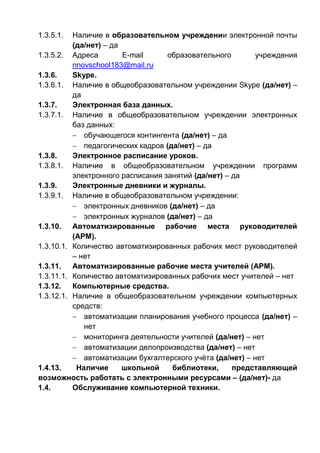 1.3.5.1. Наличие в образовательном учреждении электронной почты
(да/нет) – да
1.3.5.2. Адреса E-mail образовательного учреждения
nnovschool183@mail.ru
1.3.6. Skype.
1.3.6.1. Наличие в общеобразовательном учреждении Skype (да/нет) –
да
1.3.7. Электронная база данных.
1.3.7.1. Наличие в общеобразовательном учреждении электронных
баз данных:
 обучающегося контингента (да/нет) – да
 педагогических кадров (да/нет) – да
1.3.8. Электронное расписание уроков.
1.3.8.1. Наличие в общеобразовательном учреждении программ
электронного расписания занятий (да/нет) – да
1.3.9. Электронные дневники и журналы.
1.3.9.1. Наличие в общеобразовательном учреждении:
 электронных дневников (да/нет) – да
 электронных журналов (да/нет) – да
1.3.10. Автоматизированные рабочие места руководителей
(АРМ).
1.3.10.1. Количество автоматизированных рабочих мест руководителей
– нет
1.3.11. Автоматизированные рабочие места учителей (АРМ).
1.3.11.1. Количество автоматизированных рабочих мест учителей – нет
1.3.12. Компьютерные средства.
1.3.12.1. Наличие в общеобразовательном учреждении компьютерных
средств:
 автоматизации планирования учебного процесса (да/нет) –
нет
 мониторинга деятельности учителей (да/нет) – нет
 автоматизации делопроизводства (да/нет) – нет
 автоматизации бухгалтерского учёта (да/нет) – нет
1.4.13. Наличие школьной библиотеки, представляющей
возможность работать с электронными ресурсами – (да/нет)- да
1.4. Обслуживание компьютерной техники.
 