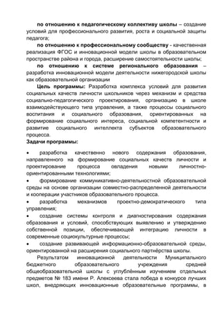 по отношению к педагогическому коллективу школы – создание
условий для профессионального развития, роста и социальной защиты
педагога;
по отношению к профессиональному сообществу - качественная
реализация ФГОС и инновационной модели школы в образовательном
пространстве района и города, расширение самостоятельности школы;
по отношению к системе регионального образования –
разработка инновационной модели деятельности нижегородской школы
как образовательной организации
Цель программы: Разработка комплекса условий для развития
социальных качеств личности школьников через механизм и средства
социально-педагогического проектирования, организацию в школе
взаимодействующего типа управления, а также процессы социального
воспитания и социального образования, ориентированных на
формирование социального интереса, социальной компетентности и
развитие социального интеллекта субъектов образовательного
процесса.
Задачи программы:
 разработка качественно нового содержания образования,
направленного на формирование социальных качеств личности и
проектирование процесса овладения новыми личностно-
ориентированными технологиями;
 формирование коммуникативно-деятельностной образовательной
среды на основе организации совместно-распределенной деятельности
и кооперации участников образовательного процесса.
 разработка механизмов проектно-демократического типа
управления;
 создание системы контроля и диагностирования содержания
образования и условий, способствующих выявлению и утверждению
собственной позиции, обеспечивающей интеграцию личности в
современные социокультурные процессы;
 создание развивающей информационно-образовательной среды,
ориентированной на расширения социального партнёрства школы.
Результатом инновационной деятельности Муниципального
бюджетного образовательного учреждения средней
общеобразовательной школы с углублённым изучением отдельных
предметов № 183 имени Р. Алексеева стала победа в конкурсе лучших
школ, внедряющих инновационные образовательные программы, в
 