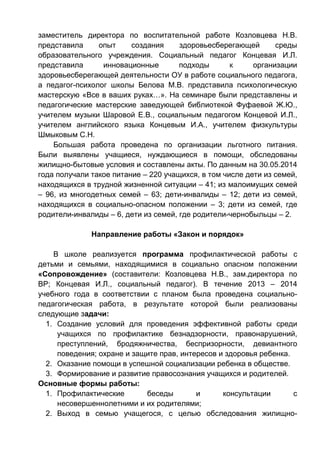 заместитель директора по воспитательной работе Козловцева Н.В.
представила опыт создания здоровьесберегающей среды
образовательного учреждения. Социальный педагог Концевая И.Л.
представила инновационные подходы к организации
здоровьесберегающей деятельности ОУ в работе социального педагога,
а педагог-психолог школы Белова М.В. представила психологическую
мастерскую «Все в ваших руках…». На семинаре были представлены и
педагогические мастерские заведующей библиотекой Фуфаевой Ж.Ю.,
учителем музыки Шаровой Е.В., социальным педагогом Концевой И.Л.,
учителем английского языка Концевым И.А., учителем физкультуры
Шмыковым С.Н.
Большая работа проведена по организации льготного питания.
Были выявлены учащиеся, нуждающиеся в помощи, обследованы
жилищно-бытовые условия и составлены акты. По данным на 30.05.2014
года получали такое питание – 220 учащихся, в том числе дети из семей,
находящихся в трудной жизненной ситуации – 41; из малоимущих семей
– 96, из многодетных семей – 63; дети-инвалиды – 12; дети из семей,
находящихся в социально-опасном положении – 3; дети из семей, где
родители-инвалиды – 6, дети из семей, где родители-чернобыльцы – 2.
Направление работы «Закон и порядок»
В школе реализуется программа профилактической работы с
детьми и семьями, находящимися в социально опасном положении
«Сопровождение» (составители: Козловцева Н.В., зам.директора по
ВР; Концевая И.Л., социальный педагог). В течение 2013 – 2014
учебного года в соответствии с планом была проведена социально-
педагогическая работа, в результате которой были реализованы
следующие задачи:
1. Создание условий для проведения эффективной работы среди
учащихся по профилактике безнадзорности, правонарушений,
преступлений, бродяжничества, беспризорности, девиантного
поведения; охране и защите прав, интересов и здоровья ребенка.
2. Оказание помощи в успешной социализации ребенка в обществе.
3. Формирование и развитие правосознания учащихся и родителей.
Основные формы работы:
1. Профилактические беседы и консультации с
несовершеннолетними и их родителями;
2. Выход в семью учащегося, с целью обследования жилищно-
 