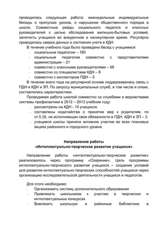 проводилась следующая работа: еженедельные индивидуальные
беседы о пропусках уроков, о нарушении общественного порядка в
школе. Совместные рейды социального педагога и классных
руководителей с целью обследования жилищно-бытовых условий,
занятость учащихся во внеурочное и каникулярное время. Регулярно
проводилась сверка данных о состоянии учета в КДН.
В течение учебного года было проведено бесед с учащимися:
– социальным педагогом – 180
– социальным педагогом совместно с представителями
администрации – 21
– совместно с классными руководителями – 68
– совместно со специалистами КДН – 8
– совместно с инспектором ПДН – 5
В течение всего года на регулярной основе поддерживалась связь с
ПДН и КДН и ЗП. По запросу муниципальных служб, в том числе и опеки,
составлялись характеристики.
Проводимая работа школой совместно со службами и ведомствами
системы профилактики в 2012 – 2013 учебном году:
– рассмотрены на КДН - 10 учащихся.
– составлены ходатайства о принятии мер к родителям, по
ст.5.35, не исполняющих свои обязанности в ПДН, КДН и ЗП – 3.
– учащиеся школы приняли активное участие во всех плановых
акциях районного и городского уровня.
Направление работы
«Интеллектуально-творческое развитие учащихся»
Направление работы «интеллектуально-творческое развитие»
реализовалось через программу «Озарение». Цель программы
интеллектуально-творческого развития учащихся – создание условий
для развития интеллектуально-творческих способностей учащихся через
организацию исследовательской деятельности учащихся и педагогов.
Для этого необходимо:
– Организовать систему дополнительного образования
– Привлекать школьников к участию в творческих и
интеллектуальных конкурсах
– Вовлекать школьную и районные библиотеки в
 