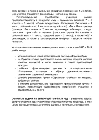 кругу друзей», а также в школьных концертах, посвященных 1 Сентября,
Дню учителя, Рождеству, Дню победы, Последнему звонку.
Интеллектуальные способности учащиеся смогли
продемонстрировать в конкурсах: «Мы – сормовичи» (команда 7 – 8
классов – 3 место), «Юный экскурсовод» (Герасимова Екатерина – 1
место, районный этап; 2 место – городской этап), «Ты – Нижегородец»
(команда 10-х классов – 2 место), игра-конкурс «Физикус», конкурс
поисковых групп «Мы – первые» (поисковая группа 9-х классов –
районный этап – 1 место, городской этап – 2 место), а также НОУ и
олимпиадах, а также в дистанционном интернет - проекте «Живая
планета».
Исходя из вышесказанного, можно сделать вывод о том, что в 2013 – 2014
учебном году:
– успешно введена новая воспитательная система «Дорога добра»
– в образовательное пространство школы активно вводится система
идеалов, ценностей и норм, лежащих в основе православной
культуры
– стабильно функционируют детские и детско-родительские
объединения, входящие в «Центр духовно-нравственного
становления социальной активности»
– успешно реализуется проект «Сормовская слобода» по модулям,
выбранным школой
– в системе дополнительного образования функционируют кружки и
секции, позволяющие удовлетворить потребности учащихся в
содержательном досуге
Основные задачи на следующий учебный год – развивать формы
сотрудничества всех участников образовательного процесса, в том
числе совершенствование детско-взрослых креативных сообществ.
 