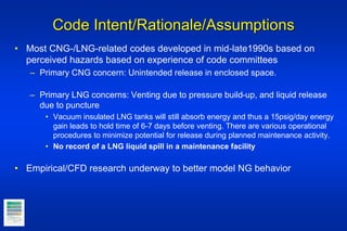 Code Intent/Rationale/Assumptions
• Most CNG-/LNG-related codes developed in mid-late1990s based on
perceived hazards based on experience of code committees
– Primary CNG concern: Unintended release in enclosed space.
– Primary LNG concerns: Venting due to pressure build-up, and liquid release
due to puncture
• Vacuum insulated LNG tanks will still absorb energy and thus a 15psig/day energy
gain leads to hold time of 6-7 days before venting. There are various operational
procedures to minimize potential for release during planned maintenance activity.
• No record of a LNG liquid spill in a maintenance facility
• Empirical/CFD research underway to better model NG behavior
 