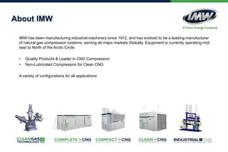 About IMW
IMW has been manufacturing industrial machinery since 1912, and has evolved to be a leading manufacturer
of natural gas compression systems, serving all major markets Globally. Equipment is currently operating mid-
east to North of the Arctic Circle.
• Quality Products & Leader in CNG Compression
• Non-Lubricated Compression for Clean CNG
A variety of configurations for all applications
 