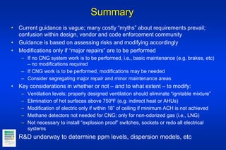 Summary
• Current guidance is vague; many costly “myths” about requirements prevail;
confusion within design, vendor and code enforcement community
• Guidance is based on assessing risks and modifying accordingly
• Modifications only if “major repairs” are to be performed
– If no CNG system work is to be performed, i.e., basic maintenance (e.g. brakes, etc)
– no modifications required
– If CNG work is to be performed, modifications may be needed
– Consider segregating major repair and minor maintenance areas
• Key considerations in whether or not – and to what extent – to modify:
– Ventilation levels; properly designed ventilation should eliminate “ignitable mixture”
– Elimination of hot surfaces above 750⁰F (e.g. indirect heat or AHUs)
– Modification of electric only if within 18” of ceiling if minimum ACH is not achieved
– Methane detectors not needed for CNG; only for non-odorized gas (i.e., LNG)
– Not necessary to install “explosion proof” switches, sockets or redo all electrical
systems
• R&D underway to determine ppm levels, dispersion models, etc
 
