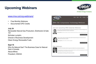 Upcoming Webinars
www.imw.ca/cng-webinars/
• Free Monthly Webinars
• Documented CPD Credits
July 24
Renewable Natural Gas Production, Distribution & Sale
101
Nicholas Lumpkin,
Director of Business Development
Clean Energy Renewable Fuels
Sept 19
Why Go Natural Gas? The Business Case for Natural
Gas in Canada
Alecia Milner,
President, CNGVA
 