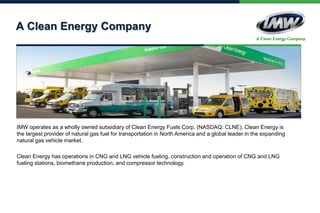 A Clean Energy Company
IMW operates as a wholly owned subsidiary of Clean Energy Fuels Corp. (NASDAQ: CLNE). Clean Energy is
the largest provider of natural gas fuel for transportation in North America and a global leader in the expanding
natural gas vehicle market.
Clean Energy has operations in CNG and LNG vehicle fueling, construction and operation of CNG and LNG
fueling stations, biomethane production, and compressor technology.
 