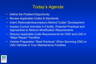 Today’s Agenda
• Define the Problem/Opportunity
• Review Applicable Codes & Standards
• Intent /Rationale/Assumptions Behind Codes’ Development
• Assess Current Activities in Facility, Potential Practices and
Approaches to Reduce Modification Requirements
• Discuss Applicable Code Requirements for CNG and LNG in
“Major Repair” Facilities
• Vehicle Preparation “Best Practices” When Servicing CNG or
LNG Vehicles in Your Maintenance Facilities
 