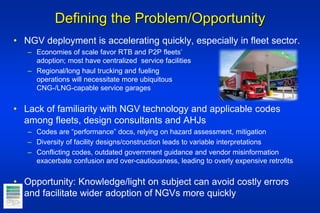 Defining the Problem/Opportunity
• NGV deployment is accelerating quickly, especially in fleet sector.
– Economies of scale favor RTB and P2P fleets’
adoption; most have centralized service facilities
– Regional/long haul trucking and fueling
operations will necessitate more ubiquitous
CNG-/LNG-capable service garages
• Lack of familiarity with NGV technology and applicable codes
among fleets, design consultants and AHJs
– Codes are “performance” docs, relying on hazard assessment, mitigation
– Diversity of facility designs/construction leads to variable interpretations
– Conflicting codes, outdated government guidance and vendor misinformation
exacerbate confusion and over-cautiousness, leading to overly expensive retrofits
• Opportunity: Knowledge/light on subject can avoid costly errors
and facilitate wider adoption of NGVs more quickly
 