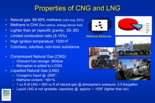 Properties of CNG and LNG
• Natural gas: 88-99% methane (nat’l avg: 93%)
• Methane is CH4 (low carbon, energy-dense fuel)
• Lighter than air (specific gravity: .55-.65)
• Limited combustion ratio (5-15%)
• High ignition temperature: 1000+F
• Colorless, odorless, non-toxic substance
• Compressed Natural Gas (CNG)
– Onboard fuel storage: 3600psi
– Mercaptan is added to L/CNG
• Liquefied Natural Gas (LNG)
– Cryogenic liquid @ -260F;
– Methane content: ~95+%
– 1 cu ft of LNG = 600 cu ft of natural gas @ atmospheric pressure; 3.5 lbs/gallon
– Liquid LNG is not ignitable; vaporizes @ approx ~ -155F (lighter than air).
Methane Molecule
Butane
Pentane
Hexane
Ethane
Propane
Other
 