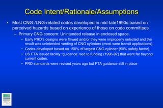 Code Intent/Rationale/Assumptions
• Most CNG-/LNG-related codes developed in mid-late1990s based on
perceived hazards based on experience of those on code committees
– Primary CNG concern: Unintended release in enclosed space.
• Early PRD’s designs were flawed and/or they were improperly selected and the
result was unintended venting of CNG cylinders (most were transit applications).
• Codes developed based on 150% of largest CNG cylinder (50% safety factor).
• US FTA issued facility “guidance” tied to funding (1996-97) that went far beyond
current codes.
• PRD standards were revised years ago but FTA guidance still in place
 