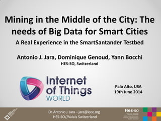 Dr. Antonio J. Jara – jara@ieee.org
HES-SO//Valais Switzerland
Mining in the Middle of the City: The
needs of Big Data for Smart Cities
A Real Experience in the SmartSantander Testbed
Antonio J. Jara, Dominique Genoud, Yann Bocchi
HES-SO, Switzerland
Palo Alto, USA
19th June 2014
 