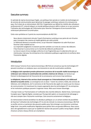 Executive summary
En période de reprise économique fragile, une politique bien pensée en matière de technologies et
de services de communication peut dynamiser le paysage numérique national et la croissance du
pays. Par le biais de ce mémorandum, BELTUG, l’organisation qui défend les intérêts des utilisateurs
professionnels ICT, entend indiquer au monde politique plusieurs défis à relever en ce qui concerne
l’utilisation des technologies de l’information pour favoriser l’émergence d’une économie forte
embrassant pleinement la numérisation.
Cette note synthétise en 5 points les recommandations de BELTUG :
⋅ Nous devons instamment stimuler l’esprit d’entreprise numérique sous peine de voir d’autres
pays s’accaparer des revenus et impôts générés par cette activité
⋅ Le télétravail devient la nouvelle norme, ce qui nécessite l’adaptation du cadre fiscal pour
favoriser cette mobilité accrue
⋅ Les impératifs budgétaires ne doivent pas être satisfaits sur le dos du secteur des télécoms
⋅ Il faut favoriser la concurrence sur le marché des télécoms professionnel
⋅ La mise en œuvre d’une stratégie uniforme et non fragmentée pour la cybersécurité avec un
interlocuteur clair pour les entreprises et les institutions publiques augmentera le confiance dans
l’économie digitale.
Introduction
2014 marque l’amorce d’une reprise économique. BELTUG est convaincue que les technologies ICT
peuvent constituer un catalyseur pour une économie en voie de numérisation accélérée.
La Belgique doit cependant prendre pleinement conscience de la nouvelle réalité économique et
embrasser sans retenue la numérisation des activités créatrices de richesse. Les facteurs qui
freinent le développement de l’économie de la connaissance sont encore trop nombreux.
La téléphonie, Internet et les services cloud convergent en s’internationalisant, et le télétravail
devient la nouvelle norme. La convergence est un atout : l’avenir du contenu média, des services de
télévision, de la téléphonie, de l’e-commerce et de l’économie des applis est soutenu par les réseaux
de communication. En investissant les moyens appropriés dans les technologies ICT, les entreprises
et les institutions publiques peuvent s’organiser mieux. Mais aussi innover davantage.
L’Europe insiste sur l’harmonisation et l’unification des marchés télécoms. Neelie Kroes, Commissaire
Européen pour l’Agenda Digital, constate que l’Europe doit opérer un mouvement de rattrapage si
elle veut compter dans l’économie numérique. Cela concerne certainement la Belgique.
Ce mémorandum entend sensibiliser les décideurs politiques sur un certain nombre de possibilités
de favoriser l’utilisation des technologies ICT et ainsi de stimuler la croissance économique. BELTUG
se profile comme un partenaire des pouvoirs publics pour faire émerger une économie numérique
belge forte. Une petite modification législative peut parfois faire une grande différence. Nous avons
donc été agréablement surpris par la rapidité de réaction des pouvoirs publics lorsqu’Apple a décidé
d’exclure certains réseaux 4G de son smartphone.
Mémorandum - 2 - Juin 2014
 