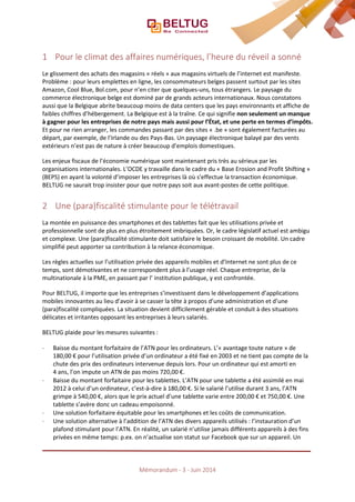 1 Pour le climat des affaires numériques, l’heure du réveil a sonné
Le glissement des achats des magasins « réels » aux magasins virtuels de l’internet est manifeste.
Problème : pour leurs emplettes en ligne, les consommateurs belges passent surtout par les sites
Amazon, Cool Blue, Bol.com, pour n’en citer que quelques-uns, tous étrangers. Le paysage du
commerce électronique belge est dominé par de grands acteurs internationaux. Nous constatons
aussi que la Belgique abrite beaucoup moins de data centers que les pays environnants et affiche de
faibles chiffres d’hébergement. La Belgique est à la traîne. Ce qui signifie non seulement un manque
à gagner pour les entreprises de notre pays mais aussi pour l’État, et une perte en termes d’impôts.
Et pour ne rien arranger, les commandes passant par des sites « .be » sont également facturées au
départ, par exemple, de l’Irlande ou des Pays-Bas. Un paysage électronique balayé par des vents
extérieurs n’est pas de nature à créer beaucoup d’emplois domestiques.
Les enjeux fiscaux de l’économie numérique sont maintenant pris très au sérieux par les
organisations internationales. L’OCDE y travaille dans le cadre du « Base Erosion and Profit Shifting »
(BEPS) en ayant la volonté d’imposer les entreprises là où s’effectue la transaction économique.
BELTUG ne saurait trop insister pour que notre pays soit aux avant-postes de cette politique.
2 Une (para)fiscalité stimulante pour le télétravail
La montée en puissance des smartphones et des tablettes fait que les utilisations privée et
professionnelle sont de plus en plus étroitement imbriquées. Or, le cadre législatif actuel est ambigu
et complexe. Une (para)fiscalité stimulante doit satisfaire le besoin croissant de mobilité. Un cadre
simplifié peut apporter sa contribution à la relance économique.
Les règles actuelles sur l’utilisation privée des appareils mobiles et d’Internet ne sont plus de ce
temps, sont démotivantes et ne correspondent plus à l’usage réel. Chaque entreprise, de la
multinationale à la PME, en passant par l’ institution publique, y est confrontée.
Pour BELTUG, il importe que les entreprises s’investissent dans le développement d’applications
mobiles innovantes au lieu d’avoir à se casser la tête à propos d’une administration et d’une
(para)fiscalité compliquées. La situation devient difficilement gérable et conduit à des situations
délicates et irritantes opposant les entreprises à leurs salariés.
BELTUG plaide pour les mesures suivantes :
⋅ Baisse du montant forfaitaire de l’ATN pour les ordinateurs. L’« avantage toute nature » de
180,00 € pour l’utilisation privée d’un ordinateur a été fixé en 2003 et ne tient pas compte de la
chute des prix des ordinateurs intervenue depuis lors. Pour un ordinateur qui est amorti en
4 ans, l’on impute un ATN de pas moins 720,00 €.
⋅ Baisse du montant forfaitaire pour les tablettes. L’ATN pour une tablette a été assimilé en mai
2012 à celui d’un ordinateur, c’est-à-dire à 180,00 €. Si le salarié l’utilise durant 3 ans, l’ATN
grimpe à 540,00 €, alors que le prix actuel d’une tablette varie entre 200,00 € et 750,00 €. Une
tablette s’avère donc un cadeau empoisonné.
⋅ Une solution forfaitaire équitable pour les smartphones et les coûts de communication.
⋅ Une solution alternative à l’addition de l’ATN des divers appareils utilisés : l’instauration d’un
plafond stimulant pour l’ATN. En réalité, un salarié n’utilise jamais différents appareils à des fins
privées en même temps: p.ex. on n’actualise son statut sur Facebook que sur un appareil. Un
Mémorandum - 3 - Juin 2014
 