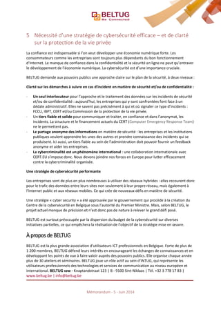 5 Nécessité d’une stratégie de cybersécurité efficace – et de clarté
sur la protection de la vie privée
La confiance est indispensable si l’on veut développer une économie numérique forte. Les
consommateurs comme les entreprises sont toujours plus dépendants du bon fonctionnement
d’Internet. Le manque de confiance dans la confidentialité et la sécurité en ligne ne peut qu’entraver
le développement de l’économie numérique. La cybersécurité est d’une importance cruciale.
BELTUG demande aux pouvoirs publics une approche claire sur le plan de la sécurité, à deux niveaux :
Clarté sur les démarches à suivre en cas d’incident en matière de sécurité et/ou de confidentialité :
⋅ Un seul interlocuteur pour l’approche et le traitement des données sur les incidents de sécurité
et/ou de confidentialité : aujourd’hui, les entreprises qui y sont confrontées font face à un
dédale administratif. Elles ne savent pas précisément à qui et où signaler ce type d’incidents :
FCCU, IBPT, CERT et/ou Commission de la protection de la vie privée.
⋅ Un tiers fiable et solide pour communiquer et traiter, en confiance et dans l’anonymat, les
incidents. La structure et le financement actuels du CERT (Computer Emergency Response Team)
ne le permettent pas.
⋅ Le partage anonyme des informations en matière de sécurité : les entreprises et les institutions
publiques veulent apprendre les unes des autres et prendre connaissance des incidents qui se
produisent. Ici aussi, un tiers fiable au sein de l’administration doit pouvoir fournir un feedback
anonyme et aider les entreprises.
⋅ La cybercriminalité est un phénomène international : une collaboration internationale avec
CERT.EU s’impose donc. Nous devons joindre nos forces en Europe pour lutter efficacement
contre la cybercriminalité organisée.
Une stratégie de cybersécurité performante
Les entreprises sont de plus en plus nombreuses à utiliser des réseaux hybrides : elles recourent donc
pour le trafic des données entre leurs sites non seulement à leur propre réseau, mais également à
l’Internet public et aux réseaux mobiles. Ce qui crée de nouveaux défis en matière de sécurité.
Une stratégie « cyber security » a été approuvée par le gouvernement qui procède à la création du
Centre de la cybersécurité en Belgique sous l’autorité du Premier Ministre. Mais, selon BELTUG, le
projet actuel manque de précision et n’est donc pas de nature à relever le grand défi posé.
BELTUG est surtout préoccupée par la dispersion du budget de la cybersécurité sur diverses
initiatives partielles, ce qui empêchera la réalisation de l’objectif de la stratégie mise en œuvre.
À propos de BELTUG
BELTUG est la plus grande association d’utilisateurs ICT professionnels en Belgique. Forte de plus de
1 200 membres, BELTUG défend leurs intérêts en encourageant les échanges de connaissances et en
développant les points de vue à faire valoir auprès des pouvoirs publics. Elle organise chaque année
plus de 30 ateliers et séminaires. BELTUG joue un rôle actif au sein d’INTUG, qui représente les
utilisateurs professionnels des technologies et services de communication au niveau européen et
international. BELTUG vzw - Knaptandstraat 123 | B - 9100 Sint-Niklaas | Tél. +32 3 778 17 83 |
www.beltug.be | info@beltug.be
Mémorandum - 5 - Juin 2014
 