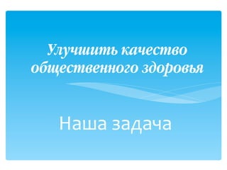Наша+задача+
++
Улучшить качество
общественного здоровья!
 