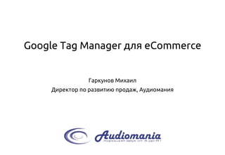 Google Tag Manager для eCommerce
Гаркунов Михаил
Директор по развитию продаж, Аудиомания
 