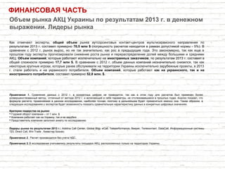 ФИНАНСОВАЯ ЧАСТЬ
Как отмечают эксперты, общий объем рынка аутсорсинговых контакт-центров мультисервисного направления по
результатам 2013 г. составил примерно 70,5 млн $ (погрешность расчетов находится в рамках допустимой нормы - 5%). В
сравнении с 2012 г. рынок вырос, но не так значительно, как рос в предыдущие года. Это закономерно, так как еще в
прошлом году эксперты прогнозировали снижение роста рынка и перераспределение долей между большими и средними
АКЦ. Объем компаний, которые работают исключительно на иностранных заказчиков, по результатам 2013 г. составил в
общей сложности примерно 17,7 млн $. В сравнении с 2012 г. объем данных компаний незначительно снизился, так как
некоторые крупные игроки, которые ранее обслуживали на территории Украины исключительно зарубежные проекты, в 2013
г. стали работать и на украинского потребителя. Объем компаний, которые работают как на украинского, так и на
иностранного потребителя, составил примерно 52,8 млн. $.
Объем рынка АКЦ Украины по результатам 2013 г. в денежном
выражении. Лидеры рынка
Критерии лидерства на рынке:
 Годовой оборот компании – от 1 млн. $
 Компания работает как на Украину, так и на зарубеж
 Представитель компании заполнил анкету по исследованию
Примечание 2. Расчет производился без учета НДС.
Лидеры рынка по результатам 2013 г.: Adelina Call Center, Global Bilgi, eCall, Teleperformance, Beeper, Телеконтакт, DataCall, Информационные системы
123, Direct Call, Win Trade , Киевстар Бизнес.
Примечание 3. В исследовании учитывались результаты площадок АКЦ, расположенных только на территории Украины.
Примечание 1. Сравнение данных с 2012 г. в конкретных цифрах не приводится, так как в этом году для расчетов был применен более
усовершенствованный метод, отличный от метода 2012 г. и включающий в себя параметры, не отслеживавшиеся в прошлых годах. Анализ показал, что
формула расчета, применяемая в данном исследовании, наиболее точная, поэтому в дальнейшем будет применяться именно она. Таким образом, в
следующих исследованиях у экспертов будет возможность показать сравнительную характеристику данных в конкретных цифровых значениях.
 