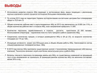 ВЫВОДЫ
 Интенсивное развитие отрасли АКЦ переходит в экстенсивную фазу, видна тенденция к увеличению
крупных компаний и начало процесса поглощения большими компаниями малых.
 По итогам 2013 года на территории Украины аутсорсинговыми контактными центрами был сгенерирован
оборот в 70,5 млн. $.
 Общее количество рабочих мест в мультисервисных АКЦ за 2013 год увеличилось до 9 600 (на 11%), а
общее количество рабочих мест в отрасли АКЦ всех направлений превысило 11 000.
 Количество персонала, задействованного в отрасли, достигло практически 20 000 человек.
– .Использование операторов надомников пока не стало трендом в работе украинских АКЦ
 Сократилось количество городов, в которых размещаются АКЦ (с 28 до 23), но возросло количество
площадок (со 114 до 126) .
 Исходящие активности играют все бОльшую роль в общем объеме работы АКЦ. Увеличивается сектор
специализированных телемаркетинговых АКЦ.
 В 2013 году многие АКЦ приложили существенные усилия к техническому перевооружению собственных
компаний. Технологии начинают играть все более значительную роль в работе АКЦ.
 Вопросы текучести персонала по-прежнему важны для АКЦ, но существенных изменений за прошедший
год в этом направлении не произошло. В преимущественном количестве АКЦ эта величина составляет
менее 50% в год.
 