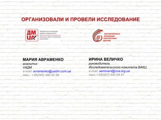МАРИЯ АВРАМЕНКО
аналитик
УАДМ
e-mail: avramenko@uadm.com.ua
тел.: +38(044) 490 90 88
ОРГАНИЗОВАЛИ И ПРОВЕЛИ ИССЛЕДОВАНИЕ
ИРИНА ВЕЛИЧКО
руководитель
Исследовательского комитета ВАКЦ
e-mail: seminars@cca.org.ua
тел.:+38(067) 440 69 91
 