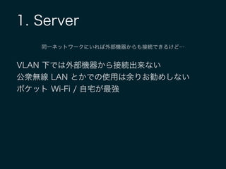 1. Server
同一ネットワークにいれば外部機器からも接続できるけど…
VLAN 下では外部機器から接続出来ない
公衆無線 LAN とかでの使用は余りお勧めしない
ポケット Wi-Fi / 自宅が最強
 