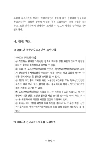 - 109 -
제000조【작업중지권】
① 작업자는 유해한 노동환경 등으로 재해를 당할 위험이 있다고 판단할
때에는 작업을 중지하거나 거부할 수 있다.
② 조합 측 노동안전보건위원회 위원과 명예산업안전보건감독관은 재해
가 발생했거나 재해발생의 위험성이 있을 때에는 해당 공정에 대하여 작
업을 중지시키는 등 필요한 조치를 할 수 있다.
③ 2항의 작업중지 조치를 취한 노동안전보건위원 또는 명예산업안전감
독관은 해당 부서 또는 회사에 즉시 통보하여야 하며 산업안전보건위원
회의 개최를 요구할 수 있다.
④ 노동안전보건위원회는 작업을 중지한 공정이나 또는 작업자가 대피한
공정에 대한 안전, 보건상 필요한 제반 조치를 심의의결 해야 하고, 회사
는 동 위원회에서 의결한 사항을 성실히 이행해야 한다.
⑤ 회사는 제1, 2항의 규정에 의해 작업을 중지하거나 거부한 직원, 산업
안전보건위원, 명예산업안전보건감독관 등에 대해 어떠한 불이익도 줄 수
없다.
조합원 교육시간을 통하여 작업중지권의 활용에 대한 공감대를 형성하고,
작업중지권이 필요한 상황이 발생한 경우 조합원들이 즉각 작업을 중지
하고, 조합 간부들에게 연락하여 조치할 수 있도록 체계를 구축하는 것이
필요하다.
4. 관련 자료
1) 2014년 공공운수노조․연맹 모범단협
2) 2014년 전국금속노동조합 모범단협
 