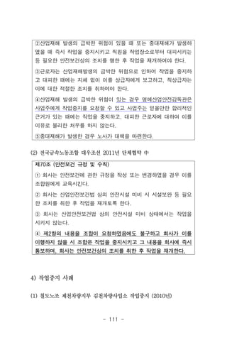 - 111 -
②산업재해 발생의 급박한 위험이 있을 때 또는 중대재해가 발생하
였을 때 즉시 작업을 중지시키고 직원을 작업장소로부터 대피시키는
등 필요한 안전보건상의 조치를 행한 후 작업을 재개하여야 한다.
③근로자는 산업재해발생의 급박한 위험으로 인하여 작업을 중지하
고 대피한 때에는 지체 없이 이를 상급자에게 보고하고, 직상급자는
이에 대한 적절한 조치를 취하여야 한다.
④산업재해 발생의 급박한 위험이 있는 경우 명예산업안전감독관은
사업주에게 작업중지를 요청할 수 있고 사업주는 믿을만한 합리적인
근거가 있는 때에는 작업을 중지하고, 대피한 근로자에 대하여 이를
이유로 불리한 처우를 하지 않는다.
⑤중대재해가 발생한 경우 노사가 대책을 마련한다.
제70조 (안전보건 규정 및 수칙)
① 회사는 안전보건에 관한 규정을 작성 또는 변경하였을 경우 이를
조합원에게 교육시킨다.
② 회사는 산업안전보건법 상의 안전시설 미비 시 시설보완 등 필요
한 조치를 취한 후 작업을 재개토록 한다.
③ 회사는 산업안전보건법 상의 안전시설 미비 상태에서는 작업을
시키지 않는다.
④ 제2항의 내용을 조합이 요청하였음에도 불구하고 회사가 이를
이행하지 않을 시 조합은 작업을 중지시키고 그 내용을 회사에 즉시
통보하며, 회사는 안전보건상의 조치를 취한 후 작업을 재개한다.
(2) 전국금속노동조합 대우조선 2011년 단체협약 中
4) 작업중지 사례
(1) 철도노조 제천차량지부 김천차량사업소 작업중지 (2010년)
 