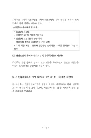 - 14 -
- 산업안전보건법
- 산업안전보건법 시행령․시행규칙
- 산업안전보건기준에 관한 규칙
- 유해․위험 작업의 취업제한에 관한 규칙
- 기타 각종 지침 : 근로자 건강진단 실시기준, 사무실 공기관리 지침 외
다수
<사업주가 준수해야 할 내용>
사업주는 산업안전보건법과 산업안전보건법이 정한 명령을 따라야 하며
법에서 정한 명령은 다음과 같다.
(2) 안전보건의 유지와 근로조건 증진의무(제5조 제1항)
사업주는 법령 등에서 정하고 있는 기준을 유지하면서 안전한 작업장을
만들어 노동환경을 증진시킬 의무가 있다.
3) 산안법령요지의 게시 의무(제11조 제1항 , 제11조 제2항)
① 사업주는 산업안전보건법과 법령의 요지를 게시하여야 한다. 법령의
요지의 예시는 다음 표와 같으며, 사업주가 위 내용을 게시하지 않은 경
우 과태료가 부과된다.
 