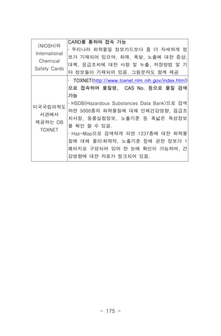 - 175 -
(NIOSH)의
International
Chemical
Safety Cards
CARD를 통하여 접속 가능
․ 우리나라 화학물질 정보카드보다 좀 더 자세하게 정
보가 기재되어 있으며, 화재, 폭발, 노출에 대한 증상,
대책, 응급조치에 대한 사항 및 누출, 저장방법 및 기
타 정보들이 기재되어 있음. 그림문자도 함께 제공
미국국립의학도
서관에서
제공하는 DB
TOXNET
․ TOXNET(http://www.toxnet.nlm.nih.gov/index.html)
으로 접속하여 물질명, CAS No. 등으로 물질 검색
가능
․ HSDB(Hazardous Substances Data Bank)으로 검색
하면 5000종의 화학물질에 대해 인체건강영향, 읍급조
치사항, 동물실험정보, 노출기준 등 폭넓은 독성정보
를 확인 할 수 있음.
․ Haz-Map으로 검색하게 되면 1237종에 대한 화학물
질에 대해 물리․화학적, 노출기준 등에 관한 정보가 1
페이지로 구성되어 있어 한 눈에 확인이 가능하며, 건
강영향에 대한 자료가 링크되어 있음.
 
