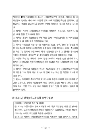 - 191 -
제000조 [작업환경 측정 및 평가]
① 회사는 노동조합과 함께 6개월에 1회 이상 작업환경 측정 및 평가를
실시하며, 노동안전보건위원회에서 측정평가가 필요하다고 판단한 작업에
대해서는 수시로 작업환경 측정을 실시한다.
② 회사는 사전에 산업안전보건위원회를 개최하여 측정 평가기관, 예비조
제000조【작업환경측정】① 회사는 산업안전보건법 제19조, 제42조 등 관
계법령이 정하는 바에 따라 조합의 입회 하에 작업환경측정을 실시하며, 산
보위에서 측정이 필요하다고 판단한 작업에 대해서는 수시로 측정을 실시한
다.
② 회사는 사전에 산업안전보건위원회를 개최하여 측정기관, 측정목적, 방
법, 내용 등을 합의하여야 한다.
③ 회사는 조합이 안전보건문제에 대한 조사, 작업환경측정 등 예비활동을
하고자 할 때 이를 적극 보장하여야 한다.
④ 회사는 작업환경 측정 실시전 측정기간, 방법, 항목, 장소 등 선정을 위
한 예비조사를 측정이 이루어지기 최소 20일 전에 실시해야 하며, 측정게획
은 측정 7일 전까지 수립되어야 하며, 환경측정 실시후 그 결과를 문서로써
조합에 통보하고, 조합간부 및 조합원에게 설명회를 개최하여야 한다.
⑤ 조합은 측정 전 계획에 대하여 전문가로부터 자문을 받을 권리가 있고,
회사는 자문의견을 산업안전보건위원회의 의결을 거쳐 작업환경측정에 반영
하여야 한다.
⑥ 회사는 작업환경 측정결과 이상이 발견되었을 경우 산업안전보건위원회
의 의결을 거쳐 당해 시설 및 설비의 설치 또는 개선 등 적절한 조치를 하
여야 한다.
⑦ 회사는 작업환경 측정보고서 및 작업환경 측정과 관련된 제반 자료를 10
년간 보존하고, 발암성 확인물질에 대한 기록이 포함된 서류는 30년간 보존
해야 하며, 조합 또는 해당 부서 직원의 청구가 있을 시 원하는 형태로 제
출하여야 한다.
2) 2014년 전국금속노동조합 모범단협안
 