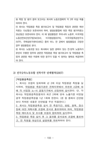 - 193 -
[작업환경측정]
1. 회사는 조합의 입회하에 년 2회 이상 작업환경 측정을 실
시하며, 작업환경 측정기관은 전북지부에서 추천한 2곳에 대
해 각 사업장 노-사 공동기구에서 선정하여 실시한다. 단, 각
회사는 작업환경측정결과가 최근 2회에 연속 노출기준 미만일
경우 작업환경측정을 1년 1회에 한한다. (본 항 중에서 산안법
보다 저하된 내용은 산안법을 우선 적용한다.)
2. 회사는 작업환경측정 실시 전 측정기간, 방법, 항목, 장소
등에 대한 계획서를 조합에 문서로 통보하여야 하며, 작업환경
측정 예비조사 및 조사를 조합과 합의하여 실시한다.
3. 작업환경 측정 실시 후 그 결과를 문서로써 조합에 통보하
고, 전 직원을 대상으로 설명회를 개최하여야 한다.
⑩ 측정 및 평가 결과 보고서는 회사와 노동조합에게 각 3부 이상 제출
되어야 한다.
⑪ 회사는 작업환경 측정 평가보고서 및 작업환경 측정과 관련된 제반
자료는 10년동안 보존되어야 하며, 발암성물질에 대한 측정 평가자료는
30년동안 보존되어야 한다. 이 때 발암물질은 우리나라 노동부, 미국국립
노동안전보건연구원(NIOSH), 미국환경청(EPA), 미국국립독성연구소
(NTP), 국제암연구센터(IARC) 중의 어느 한 곳에서 발암물질로 규정한
경우 발암물질로 본다.
⑫ 회사는 노동조합 또는 회사에서 일한 경력이 있는 전·현직 노동자가
본인이 수행한 업무와 관련한 작업환경 측정 평가보고서 및 작업환경 측
정과 관련된 제반 자료에 대한 청구가 있을 시 원하는 형태로 제공하여
야 한다.
3) 전국금속노동조합 전북지부 단체협약(2007)
 