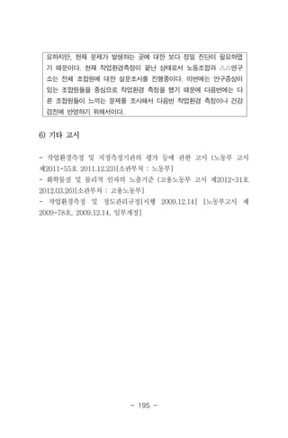 - 195 -
요하지만, 현재 문제가 발생하는 곳에 대한 보다 정밀 진단이 필요하였
기 때문이다. 현재 작업환경측정이 끝난 상태로서 노동조합과 △△연구
소는 전체 조합원에 대한 설문조사를 진행중이다. 이번에는 안구증상이
있는 조합원들을 중심으로 작업환경 측정을 했기 때문에 다음번에는 다
른 조합원들이 느끼는 문제를 조사해서 다음번 작업환경 측정이나 건강
검진에 반영하기 위해서이다.
6) 기타 고시
- 작업환경측정 및 지정측정기관의 평가 등에 관한 고시 (노동부 고시
제2011-55호 2011.12.23)[소관부처 : 노동부]
- 화학물질 및 물리적 인자의 노출기준 (고용노동부 고시 제2012-31호
2012.03.26)[소관부처 : 고용노동부]
- 작업환경측정 및 정도관리규정[시행 2009.12.14] [노동부고시 제
2009-78호, 2009.12.14, 일부개정]
 