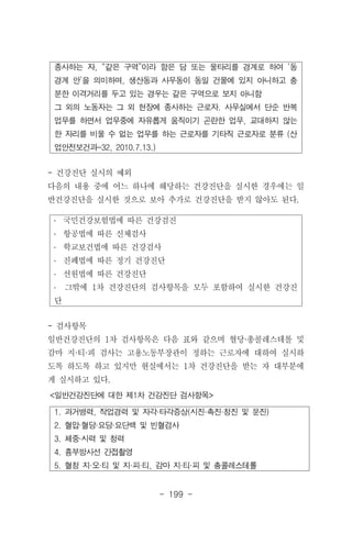- 199 -
1. 과거병력, 작업경력 및 자각·타각증상(시진·촉진·청진 및 문진)
2. 혈압·혈당·요당·요단백 및 빈혈검사
3. 체중·시력 및 청력
4. 흉부방사선 간접촬영
5. 혈청 지·오·티 및 지·피·티, 감마 지·티·피 및 총콜레스테롤
<일반건강진단에 대한 제1차 건강진단 검사항목>
종사하는 자, “같은 구역”이라 함은 담 또는 울타리를 경계로 하여 ‘동
경계 안’을 의미하며, 생산동과 사무동이 동일 건물에 있지 아니하고 충
분한 이격거리를 두고 있는 경우는 같은 구역으로 보지 아니함
그 외의 노동자는 그 외 현장에 종사하는 근로자. 사무실에서 단순 반복
업무를 하면서 업무중에 자유롭게 움직이기 곤란한 업무, 교대하지 않는
한 자리를 비울 수 없는 업무를 하는 근로자를 기타직 근로자로 분류 (산
업안전보건과-32, 2010.7.13.)
․ 국민건강보험법에 따른 건강검진
․ 항공법에 따른 신체검사
․ 학교보건법에 따른 건강검사
․ 진폐법에 따른 정기 건강진단
․ 선원법에 따른 건강진단
․ 그밖에 1차 건강진단의 검사항목을 모두 포함하여 실시한 건강진
단
- 건강진단 실시의 예외
다음의 내용 중에 어느 하나에 해당하는 건강진단을 실시한 경우에는 일
반건강진단을 실시한 것으로 보아 추가로 건강진단을 받지 않아도 된다.
- 검사항목
일반건강진단의 1차 검사항목은 다음 표와 같으며 혈당·총콜레스테롤 및
감마 지·티·피 검사는 고용노동부장관이 정하는 근로자에 대하여 실시하
도록 하도록 하고 있지만 현실에서는 1차 건강진단을 받는 자 대부분에
게 실시하고 있다.
 