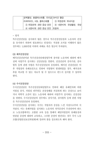 - 203 -
공복혈당, 총콜레스테롤, 트리글
리세라이드, HDL 콜레스테롤
③ 위장관계: 관련 증상 문진
④ 내분비계: 관련 증상 문진
24시간 혈압
③ 위장관계: 위내시경
④ 내분비계: 유방촬영, 유방
초음파
- 벌칙
특수건강진단을 실시하지 않은 경우나 특수건강진단결과 노동자의 건강
을 유지하기 위하여 필요하다고 인정되는 적절한 조치를 이행하지 않은
경우에는 1,000만원 이하의 과태료 혹은 벌금이 부과된다.
(3) 배치건강진단
배치건강진단이란 특수건강진단대상업무에 종사할 노동자에 대하여 배치
전에 사업주가 실시하는 건강진단을 말한다. 건강진단의 검사기관, 검사
항목 등에 관한 사항은 특수건강진단과 동일하다. 배치전 건강진단은 이
후 작업상의 유해요인으로 인하여 직업병이 발생하였을 경우, 배치전과
후를 비교할 수 있는 자료가 될 수 있으므로 반드시 실시할 수 있어야
한다.
(4) 수시건강진단
수시건강진단은 특수건강진단대상업무로 인하여 해당 유해인자에 의한
직업성 천식, 직업성 피부염등 건강장해를 의심하게 하는 증상으로 보이
거나 의학적 소견이 있는 노동자에 대하여 사업주가 실시하는 건강진단
을 말한다. 수시건강진단의 경우에도 검사기관, 검사항목 등에 관한 사항
은 특수건강진단과 동일하다.
수시건강진단을 실시하는 시기는 작업자가 증상을 느낀 시점으로부터 시
작된다. 이는 유해작업을 실시하는 노동자의 자각증상이 우선되어야 하므
로 노동조합에서는 조합원 교육 등을 통해서 해당사업장의 유해물질과
연관된 증상에 대하여 교육하고, 그러한 증상이 발견되는 경우 즉시 노동
조합(산업안전보건위원회)에 알려야 함을 강조하도록 해야 한다.
 