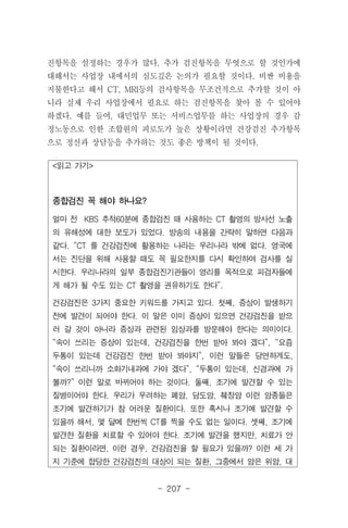 - 207 -
<읽고 가기>
종합검진 꼭 해야 하나요?
얼마 전 KBS 추적60분에 종합검진 때 사용하는 CT 촬영의 방사선 노출
의 유해성에 대한 보도가 있었다. 방송의 내용을 간략히 말하면 다음과
같다. “CT 를 건강검진에 활용하는 나라는 우리나라 밖에 없다. 영국에
서는 진단을 위해 사용할 때도 꼭 필요한지를 다시 확인하여 검사를 실
시한다. 우리나라의 일부 종합검진기관들이 영리를 목적으로 피검자들에
게 해가 될 수도 있는 CT 촬영을 권유하기도 한다”.
건강검진은 3가지 중요한 키워드를 가지고 있다. 첫째, 증상이 발생하기
전에 발견이 되어야 한다. 이 말은 이미 증상이 있으면 건강검진을 받으
러 갈 것이 아니라 증상과 관련된 임상과를 방문해야 한다는 의미이다.
“속이 쓰리는 증상이 있는데, 건강검진을 한번 받아 봐야 겠다”, “요즘
두통이 있는데 건강검진 한번 받아 봐야지”, 이런 말들은 당연하게도,
“속이 쓰리니까 소화기내과에 가야 겠다”, “두통이 있는데, 신경과에 가
볼까?” 이런 말로 바뀌어야 하는 것이다. 둘째, 조기에 발견할 수 있는
질병이어야 한다. 우리가 우려하는 폐암, 담도암, 췌장암 이런 암종들은
조기에 발견하기가 참 어려운 질환이다. 또한 혹시나 조기에 발견할 수
있을까 해서, 몇 달에 한번씩 CT를 찍을 수도 없는 일이다. 셋째, 조기에
발견한 질환을 치료할 수 있어야 한다. 조기에 발견을 했지만, 치료가 안
되는 질환이라면, 이런 경우, 건강검진을 할 필요가 있을까? 이런 세 가
지 기준에 합당한 건강검진의 대상이 되는 질환, 그중에서 암은 위암, 대
진항목을 설정하는 경우가 많다. 추가 검진항목을 무엇으로 할 것인가에
대해서는 사업장 내에서의 심도깊은 논의가 필요할 것이다. 비싼 비용을
지불한다고 해서 CT, MRI등의 검사항목을 무조건적으로 추가할 것이 아
니라 실제 우리 사업장에서 필요로 하는 검진항목을 찾아 볼 수 있어야
하겠다. 예를 들어, 대민업무 또는 서비스업무를 하는 사업장의 경우 감
정노동으로 인한 조합원의 피로도가 높은 상황이라면 건강검진 추가항목
으로 정신과 상담등을 추가하는 것도 좋은 방책이 될 것이다.
 