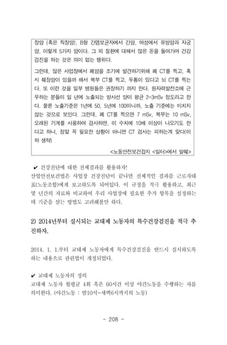 - 208 -
장암 (혹은 직장암), B형 간염보균자에서 간암, 여성에서 유방암과 자궁
암, 이렇게 5가지 암이다. 그 외 질환에 대해서 많은 돈을 들여가며 건강
검진을 하는 것은 의미 없는 행위다.
그런데, 많은 사업장에서 폐암을 조기에 발견하기위해 폐 CT를 찍고, 혹
시 췌장암이 있을까 해서 복부 CT를 찍고, 두통이 있다고 뇌 CT를 찍는
다. 또 이런 것을 일부 병원들은 권장하기 까지 한다. 원자력발전소에 근
무하는 분들이 일 년에 노출되는 방사선 양이 평균 2-3mSv 정도라고 한
다. 물론 노출기준은 1년에 50, 5년에 100이니까, 노출 기준에는 미치지
않는 것으로 보인다. 그런데, 폐 CT를 찍으면 7 mSv, 복부는 10 mSv,
오래된 기계를 사용하여 검사하면, 이 수치에 10배 이상이 나오기도 한
다고 하니, 정말 꼭 필요한 상황이 아니면 CT 검사는 피하는게 맞다(이
하 생략)
<노동안전보건잡지 <일터>에서 발췌>
✔ 건강진단에 대한 전체결과를 활용하자!
산업안전보건법은 사업장 건강진단이 끝나면 전체적인 결과를 근로자대
표(노동조합)에게 보고하도록 되어있다. 이 규정을 적극 활용하고, 최근
몇 년간의 자료와 비교하여 우리 사업장에 필요한 추가 항목을 설정하는
데 기준을 삼는 방법도 고려해볼만 하다.
2) 2014년부터 실시되는 교대제 노동자의 특수건강검진을 적극 추
진하자.
2014. 1. 1.부터 교대제 노동자에게 특수건강검진을 반드시 실시하도록
하는 내용으로 관련법이 개정되었다.
✔ 교대제 노동자의 정의
교대제 노동자 월평균 4회 혹은 60시간 이상 야간노동을 수행하는 자를
의미한다. (야간노동 : 밤10시~새벽6시까지의 노동)
 