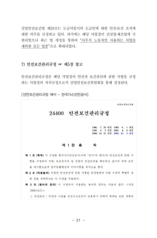- 21 -
산업안전보건법 제29조는 도급사업시의 도급인에 대한 안전․보건 조치에
대한 의무를 규정하고 있다. 과거에는 해당 사업장이 건설업․제조업에 국
한되었으나 최근 법 개정을 통하여 “사무직 노동자만 사용하는 사업을
제외한 모든 업종”으로 확대되었다.
7) 안전보건관리규정 ☞ 제5장 참고
안전보건관리규정은 해당 작업장의 안전과 보건관리에 관한 사항을 규정
하는 사업장의 자치규정으로서 산업안전보건위원회를 통해 결정된다.
[안전보건관리규정 예시 - 한국가스안전공사]
 
