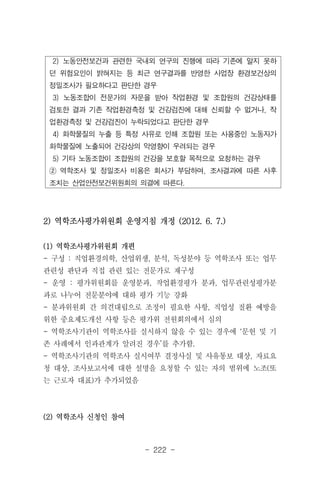 - 222 -
2) 노동안전보건과 관련한 국내외 연구의 진행에 따라 기존에 알지 못하
던 위험요인이 밝혀지는 등 최근 연구결과를 반영한 사업장 환경보건상의
정밀조사가 필요하다고 판단한 경우
3) 노동조합이 전문가의 자문을 받아 작업환경 및 조합원의 건강상태를
검토한 결과 기존 작업환경측정 및 건강검진에 대해 신뢰할 수 없거나, 작
업환경측정 및 건강검진이 누락되었다고 판단한 경우
4) 화학물질의 누출 등 특정 사유로 인해 조합원 또는 사용중인 노동자가
화학물질에 노출되어 건강상의 악영향이 우려되는 경우
5) 기타 노동조합이 조합원의 건강을 보호할 목적으로 요청하는 경우
② 역학조사 및 정밀조사 비용은 회사가 부담하며, 조사결과에 따른 사후
조치는 산업안전보건위원회의 의결에 따른다.
2) 역학조사평가위원회 운영지침 개정 (2012. 6. 7.)
(1) 역학조사평가위원회 개편
- 구성 : 직업환경의학, 산업위생, 분석, 독성분야 등 역학조사 또는 업무
관련성 판단과 직접 관련 있는 전문가로 재구성
- 운영 : 평가위원회를 운영분과, 작업환경평가 분과, 업무관련성평가분
과로 나누어 전문분야에 대하 평가 기능 강화
- 분과위원회 간 의견대립으로 조정이 필요한 사항, 직업성 질환 예방을
위한 중요제도개선 사항 등은 평가위 전원회의에서 심의
- 역학조사기관이 역학조사를 실시하지 않을 수 있는 경우에 ‘문헌 및 기
존 사례에서 인과관계가 알려진 경우’를 추가함.
- 역학조사기관의 역학조사 실시여부 결정사실 및 사유통보 대상, 자료요
청 대상, 조사보고서에 대한 설명을 요청할 수 있는 자의 범위에 노조(또
는 근로자 대표)가 추가되었음
(2) 역학조사 신청인 참여
 