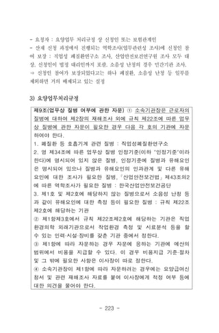 - 223 -
제9조(업무상 질병 여부에 관한 자문) ① 소속기관장은 근로자의
질병에 대하여 제2장의 재해조사 외에 규칙 제22조에 따른 업무
상 질병에 관한 자문이 필요한 경우 다음 각 호의 기관에 자문
하여야 한다.
1. 폐질환 등 호흡기계 관련 질병 : 직업성폐질환연구소
2. 영 제34조에 따른 업무상 질병 인정기준(이하 "인정기준"이라
한다)에 명시되어 있지 않은 질병, 인정기준에 질병과 유해요인
은 명시되어 있으나 질병과 유해요인의 인과관계 및 다른 유해
요인에 대한 조사가 필요한 질병,「산업안전보건법」제43조의2
에 따른 역학조사가 필요한 질병 : 한국산업안전보건공단
3. 제1호 및 제2호에 해당하지 않는 질병으로서 소음성 난청 등
과 같이 유해요인에 대한 측정 등이 필요한 질병 : 규칙 제22조
제2호에 해당하는 기관
② 제1항제3호에서 규칙 제22조제2호에 해당하는 기관은 직업
환경의학 외래기관으로서 작업환경 측정 및 시료분석 등을 할
수 있는 인력·시설·장비를 갖춘 기관 중에서 정한다.
③ 제1항에 따라 자문하는 경우 자문에 응하는 기관에 예산의
범위에서 비용을 지급할 수 있다. 이 경우 비용지급 기준·절차
및 그 밖에 필요한 사항은 이사장이 따로 정한다.
④ 소속기관장이 제1항에 따라 자문하려는 경우에는 요양급여신
청서 및 관련 재해조사 자료를 붙여 이사장에게 적정 여부 등에
대한 의견을 물어야 한다.
- 요청자 : 요양업무 처리규정 상 신청인 또는 보험관계인
- 산재 신청 과정에서 진행되는 역학조사(업무관련성 조사)에 신청인 참
여 보장 : 직업성 폐질환연구소 조사, 산업안전보건연구원 조사 모두 대
상. 신청인이 법정 대리인까지 포괄. 소음성 난청의 경우 민간기관 조사.
⇒ 신청인 참여가 보장되었다고는 하나 폐질환, 소음성 난청 등 일부를
제외하면 거의 배제되고 있는 실정
3) 요양업무처리규정
 