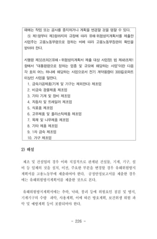- 226 -
때에는 작업 또는 공사를 중지하거나 계획을 변경할 것을 명할 수 있다.
⑤ 제1항부터 제3항까지의 규정에 따라 유해·위험방지계획서를 제출한
사업주는 고용노동부령으로 정하는 바에 따라 고용노동부장관의 확인을
받아야 한다.
시행령 제33조의2(유해ㆍ위험방지계획서 제출 대상 사업장) 법 제48조제1
항에서 "대통령령으로 정하는 업종 및 규모에 해당하는 사업"이란 다음
각 호의 어느 하나에 해당하는 사업으로서 전기 계약용량이 300킬로와트
이상인 사업을 말한다.
1. 금속가공제품(기계 및 가구는 제외한다) 제조업
2. 비금속 광물제품 제조업
3. 기타 기계 및 장비 제조업
4. 자동차 및 트레일러 제조업
5. 식료품 제조업
6. 고무제품 및 플라스틱제품 제조업
7. 목재 및 나무제품 제조업
8. 기타 제품 제조업
9. 1차 금속 제조업
10. 가구 제조업
2) 해설
제조 및 건설업의 경우 이와 직접적으로 관계된 건설물, 기계, 기구, 설
비 등 일체의 것을 설치, 이전, 주요한 부분을 변경할 경우 유해위험방지
계획서를 고용노동부에 제출하여야 한다. 공정안정보고서를 제출한 경우
에는 유해위험방지계획서를 제출한 것으로 본다.
유해위험방지계획서에는 추락, 낙하, 붕괴 등에 위험요인 점검 및 방지,
기계기구의 수량 파악, 사용계획, 이에 따른 방호계획, 보건위생 위험 파
악 및 예방계획 등이 포함되어야 한다.
 