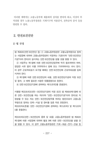 - 227 -
법 제49조(안전·보건진단 등) ① 고용노동부장관은 고용노동부령으로 정하
는 사업장에 대하여 고용노동부장관이 지정하는 기관(이하 "안전·보건진단
기관"이라 한다)이 실시하는 안전·보건진단을 받을 것을 명할 수 있다.
② 사업주는 제1항에 따른 안전·보건진단업무에 적극 협조하여야 하며,
정당한 사유 없이 이를 거부하거나 방해 또는 기피하여서는 아니 된다.
이 경우 근로자대표가 요구할 때에는 안전·보건진단에 근로자대표를 입회
시켜야 한다.
③ 제1항에 따른 안전·보건진단의 내용, 안전·보건진단기관의 지정 요건
및 절차, 그 밖에 필요한 사항은 대통령령으로 정한다.
④ 안전·보건진단기관에 관하여는 제15조의2를 준용한다.
시행령 제33조의3(안전ㆍ보건진단기관의 지정 요건) 법 제49조제1항에 따
른 안전ㆍ보건진단을 하는 자(이하 "안전ㆍ보건진단기관"이라 한다)로 지
정받을 수 있는 자는 안전ㆍ보건진단업무를 하려는 법인으로서 고용노동
부령으로 정하는 인력ㆍ시설 및 장비를 갖춘 자로 한정한다.
제33조의4(준용) 안전ㆍ보건진단기관에 관하여는 제15조의3 및 제15조의
5를 준용한다.
제33조의5(안전ㆍ보건진단의 종류 및 내용) 고용노동부장관은 법 제49조
제1항에 따른 사업장에 대하여 별표 9에 따른 안전ㆍ보건진단을 받을 것
을 명할 수 있다. 이 경우 고용노동부장관은 기계ㆍ화공ㆍ전기ㆍ건설 등
이러한 계획서는 고용노동부에 제출하여 심사를 받아야 하고, 이것이 부
적절할 경우 노용노동부장관은 기계기구의 사용중지, 건축공사 중지 등을
명령할 수 있다.
2. 안전보건진단
1) 법 규정
 