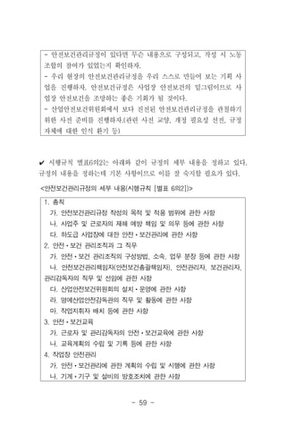 - 59 -
1. 총칙
가. 안전보건관리규정 작성의 목적 및 적용 범위에 관한 사항
나. 사업주 및 근로자의 재해 예방 책임 및 의무 등에 관한 사항
다. 하도급 사업장에 대한 안전ㆍ보건관리에 관한 사항
2. 안전ㆍ보건 관리조직과 그 직무
가. 안전ㆍ보건 관리조직의 구성방법, 소속, 업무 분장 등에 관한 사항
나. 안전보건관리책임자(안전보건총괄책임자), 안전관리자, 보건관리자,
관리감독자의 직무 및 선임에 관한 사항
다. 산업안전보건위원회의 설치ㆍ운영에 관한 사항
라. 명예산업안전감독관의 직무 및 활동에 관한 사항
마. 작업지휘자 배치 등에 관한 사항
3. 안전ㆍ보건교육
가. 근로자 및 관리감독자의 안전ㆍ보건교육에 관한 사항
나. 교육계획의 수립 및 기록 등에 관한 사항
4. 작업장 안전관리
가. 안전ㆍ보건관리에 관한 계획의 수립 및 시행에 관한 사항
나. 기계ㆍ기구 및 설비의 방호조치에 관한 사항
<안전보건관리규정의 세부 내용(시행규칙 [별표 6의2])>
- 안전보건관리규정이 있다면 무슨 내용으로 구성되고, 작성 시 노동
조합의 참여가 있었는지 확인하자.
- 우리 현장의 안전보건관리규정을 우리 스스로 만들어 보는 기획 사
업을 진행하자. 안전보건규정은 사업장 안전보건의 밑그림이므로 사
업장 안전보건을 조망하는 좋은 기회가 될 것이다.
- 산업안전보건위원회에서 보다 진전된 안전보건관리규정을 관철하기
위한 사전 준비를 진행하자.(관련 사전 교양, 개정 필요성 선전, 규정
자체에 대한 인식 환기 등)
✔ 시행규칙 별표6의2는 아래와 같이 규정의 세부 내용을 정하고 있다.
규정의 내용을 정하는데 기본 사항이므로 이를 잘 숙지할 필요가 있다.
 