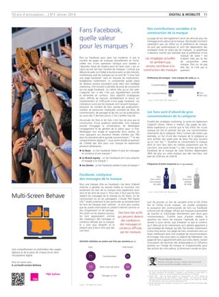 50 ans d'anticipation... | N°2 Janvier 2014 digital  mobilité 11
Des contributions variables à la
construction de la marque
La page de fan doit également servir de véhicule pour les
messages et les valeurs de la marque. Nos études montrent
cependant que ces effets sur la préférence de marque
ne sont pas systématiques et sont très dépendants des
stratégies mises en place par les marques. Le graphique
ci-dessous montre par exemple que la préférence d'une
marque de soda (1)
est
d'abord tirée par le fait
de consommer cette
marque. Être ou ne pas
être fan, là n'est pas la
question.
Les fans sont d'abord de gros
consommateurs de la catégorie
Finalité des stratégies marketing, la vente est également
l'objectif ultime, même si indirect, des pages de fans.
Notre expérience a montré que le fait d'être fan d'une
marque est tiré en premier lieu par une consommation
importante de la catégorie. Dans l'univers des sodas, par
exemple, un fan d'une des marques de la catégorie va
ainsi acheter des sodas près de deux fois plus souvent
qu'un non fan (1)
. Toutefois ils consomment la marque
dont ils sont fans dans les mêmes proportions que les
non-fans. Une autre étude (2)
a, elle, montré que les fans
Facebook de la marque de cidre Bulmers dépensaient
38% de plus sur cette marque que des non-fans, soit
près de £200 par an (240 €).
Loin de prouver un lien de causalité entre le fait d'être
fan et l'achat d'une marque, ces études soulignent
la puissance des communautés de fans sur Facebook
comme outil de ciblage, offrant aux marques la possibilité
de toucher et d'échanger directement avec leurs gros
consommateurs. Comme pour d'autres médias, la
question est moins de mesurer l'aptitude du canal à
vendre à court terme, que d'évaluer ce que le contenu
qu'il véhicule et les interactions qu'il génère apportent à
une stratégie de marque, qui elle, fait vendre, notamment
à plus long terme. Les pages de fans constituent ainsi un
levier intéressant dans une stratégie de recommandation
et d'image, mais aussi dans un objectif de fidélisation. Les
pages de fans s'apparentent alors aux clubs clients, autant
d'occasions de façonner des ambassadeurs à l'influence
positive sur l'image de marque et d'opportunités pour
des actions de cross-selling, la dimension sociale en plus.
Être sur Facebook pour avoir l'air moderne. A voir le
nombre de pages de marques actuellement en friche,
créées lors d'une opération tactique puis laissées à
l'abandon faute de moyens pour les faire vivre, c'est un
calcul qu'ont fait bon nombre de marques. Comme aux
débuts du web, où il fallait à tout prix avoir un site internet,
nombreuses sont les marques qui se sont dit ‘‘il nous faut
une page Facebook’’ sans en mesurer les implications,
budgétaires notamment, ni comprendre quelle place
les réseaux sociaux pouvaient jouer dans leur stratégie
marketing. Vint ensuite la période de prise de conscience
qu'une page Facebook, au même titre qu'un site web,
n'apporte rien si elle n'est pas régulièrement animée
et alimentée en contenu. Sans objectifs stratégiques
clairs, difficile de mesurer véritablement le retour sur
investissement et l'efficacité d'une page Facebook. Les
indicateurs suivis par les marques sont souvent basiques :
évolution du nombre de fans, portée des publications,
nombre de personnes impliquées (nombre de likes, de
commentaires, de partages et de clics sur les publications
au cours des 7 derniers jours). C'est s'arrêter trop tôt.
Accumuler les likes et les fans n'est rien de plus que la
construction d'une audience potentielle. Aux marques
ensuite d'engager la conversation, de développer
l'engagement et de générer de la valeur pour, in fine,
développer leur image et augmenter leurs ventes. En
nous appuyant sur plusieurs études menées par TNS
dans les domaines de la grande consommation(1) (2)
et des
comportements digitaux(3)
, nous avons étudié la question
de l'intérêt des fans pour une marque en examinant
plusieurs dimensions.
n	Le Buzz : un fan Facebook relaie-t-il plus les messages
et contenus d'une marque ?
n	La Brand equity : un fan Facebook est-il plus attaché
et engagé à la marque ?
n	Les Ventes : un fan Facebook achète-t-il plus la marque ?
Facebook, catalyseur
des messages de la marque
Pour une marque, être sur Facebook c'est donc d'abord
chercher à générer du earned média en touchant non
seulement les fans de sa marque mais également leurs
amis et les amis de ceux-ci. Pour cela, il faut que les fans
relaient les messages de la marque en les likant, en les
commentant ou en les partageant. L'étude TNS Digital
Life (3)
révèle justement le lien particulier qu'entretiennent
les fans de marques avec internet : ils sont plus ouverts
que les autres internautes et utilisent internet comme un
lieu d'expression et de partage.
Plus actifs sur les réseaux sociaux,
les fans apparaissent comme
des catalyseurs des messages et
contenus diffusés par la marque.
Ils y sont plus réceptifs et le
relaient plus à leurs amis que des
non-fans.
Thomas Naude-Filonnière
Directeur d’Etudes Connect - Media, Techno  Loisirs
thomas.naude-filonniere@tns-sofres.com
Fans Facebook,
quelle valeur
pour les marques ?
(1)	Étude interne TNS réalisée au Royaume-Uni en 2011 auprès de 143 consommateurs
de soda, utilisateurs de Facebook. L'enquête a été réalisée en ligne après un
recrutement conduit au travers de bannières publicitaires sur Facebook.
(2)	Étude TNS - We are social réalisée au Royaume-Uni en 2012 auprès de
439 consommateurs de cidre divisés en deux cellules  : 241 fans de la marque
Bulmers, recrutés directement sur la page de la marque, et une cellule de contrôle
de 198 individus issus d'un panel de consommateurs.
(3)	Étude TNS Digital Life réalisée en France en 2011 auprès de 2004 internautes âgés
de 16 à 65 ans.
Activités réalisées au moins une fois par semaine (en %)
Fans
Consommateurs
Non consommateurs
Internautes
Fans
d'au moins
une marque
de soda
Fans
d'aucune
marque
de soda
1,2 0,7
Commentaires
Mise à jour de statut
Partager un lien
Source : TNS Digital Life, France
Source : Étude interne TNS, Royaume-Uni
Source : Étude interne TNS, Royaume-Uni
Des fans très actifs
qui peuvent devenir
des catalyseurs
des messages et
contenus diffusés
par les marques
71 39
70 54
46 30
Les stragégies actuelles
ne semblent pas
encore contribuer à la
construction des marques
Préférence de marque - Une marque de soda (en %)
Fréquence d'achat moyenne (en %, par semaine)
n Fans
n Non fans
Multi-Screen Behave
Une compréhension en profondeur des usages
digitaux et de la place de chaque écran dans
l’écosystème digital.
Pour en savoir plus :
lc.cx/multi-screen-behave
 