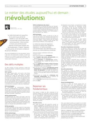50 ans d'anticipation... | N°2 Janvier 2014
Le métier des études aujourd’hui et demain :
(r)évolution(s)
LE FUTUR DES ÉTUDES 9
Le métier des études sort aujourd’hui
d’une assez longue période de
stabilité au cours de laquelle l’offre
et la demande se retrouvaient plutôt
harmonieusement. Cette rencontre
se faisait autour de besoins bien
exprimés, de techniques affinées sans
être bouleversées, d’‘‘experts’’ disposant
d’outils proches, de formations similaires et
de parcours identiques.
Nous vivons probablement la fin de cette époque. Soumis
à des forces de transformation multiples, le métier des
études est à un moment crucial de son évolution, dont
il convient de cerner le contexte avant d’en entrevoir les
indispensables (r)évolutions.
Des défis multiples
Les défis auxquels se trouve confronté le métier des
études sont multiples, ces éléments pouvant se recouper
et se combiner.
Défi ‘‘sociétal’’
La société, l’espace public, sont soumis à des forces
de transformation majeures. Les leviers de décision
individuels, les critères de segmentation, les valeurs
fondamentales, les référents socio- culturels et politiques,
les structures territoriales, les effets de génération sont
bousculés. La montée en puissance, l’installation, devrait-
on écrire, des nouvelles formes de sociabilité en réseau
est une autre dimension de ces changements sociétaux.
Et les études peinent ou tardent parfois à s’y adapter, que
ce soit dans leur conception ou dans leur interprétation.
Défi technologique
Les outils/moyens de communication ‘‘digitaux’’
impactent considérablement la génération de données
de tous types. Ils créent également de nouveaux outils
d’interaction entre et avec les citoyens. Ils posent aussi la
question de la volonté des citoyens à répondre au travers
de moyens d’enquête ‘‘traditionnels’’.
Défi de positionnement
Le positionnement du ‘‘métier des études’’ reste très
encadré et contraint dans les process de décision ou de
communication. Déjà largement concurrencé dans le
haut de la chaîne de valeur (la dimension ‘‘conseil’’), il
l’est aujourd’hui également dans la partie basse de cette
chaîne, celle de la collecte des données. Son espace et sa
valeur s’en trouvent ainsi potentiellement réduits.
Défi de perception
Le métier des études est trop souvent lié à des process
un peu lourds et opaques alors même que la demande
pour plus de transparence, de rapidité et de capacité de
décision ne cesse de progresser.
Défi de rythme/temps
La tendance à l’instantanéité, à l’accessibilité immédiate,
à la rapidité de décision ne doit pas masquer la nécessité
de prendre le temps du recrutement des interviewés, de
l’analyse et de la mise en perspective.
Défi de multiplication des acteurs
La multiplication et la diversité des sources de ‘‘données’’
sur lesquelles s’appuie le métier des études permettent à de
nouveaux venus de se faire une place sur ce ‘‘marché’’, que
ce soit au travers d’approches technologiques ou par un
positionnement plus ‘‘consultant’’, plus ‘‘communiquant’’,
plus ‘‘story-telling’’, plus ‘‘dataviz’’…
Défi économique
Il est bien entendu central. Le poids de la crise, la
réduction des moyens, leur nécessaire optimisation font
levier à la fois sur les acteurs du marché des études et sur
ceux qui les utilisent. Chacun cherche, avec des moyens
et du temps réduits, à améliorer la valeur ajoutée, avec
parfois des sens différents, voire antagonistes.
Le métier des études doit également
aujourd’hui et demain être capable de
répondre à – et même d’anticiper -
une transformation de la demande qui est
soumise aux mêmes éléments contextuels.
Sans aucun doute, la demande s’oriente vers
le toujours ‘‘plus’’ :
n	Des recommandations plus stratégiques ;
n	Des ‘‘livrables’’ plus concis, plus percutants, plus
appropriables au sein des organisations ;
n	Plus de profondeur, de compréhension ‘‘globale’’,
de transversalité dans l’analyse des opinions et des
comportements ;
n	Plus de rapidité dans l’analyse et dans la livraison
des résultats (même si cela peut parfois apparaître
contradictoire avec le point précédent) ;
n	Plus de prise en compte de l’ensemble des sources
d’information, des canaux de communication, des
leviers de persuasion. Le citoyen est aujourd’hui
à la fois soumis à ces sources plus nombreuses, plus
diverses, il en est par ailleurs de plus en plus souvent à
l’origine ;
n	Plus de prise en compte de la dimension non
rationnelle, émotionnelle, dans les opinions, les
comportements, les prises de décision ;
n	Plus de données et pourtant plus de demande de sens ;
n	Plus de valeur.
Repenser ses
fondamentaux
Pour parvenir à relever les défis contextuels et les
évolutions logiques de la demande, le métier des études
doit, tout en s’appuyant (voire en les accentuant encore)
sur ses fondamentaux méthodologiques et principiels
(qualité, pertinence, opérationnalité), se projeter et
embrasser quelques évolutions majeures. Ces évolutions
devront être directement perceptibles au travers des
dimensions suivantes :
Nouvelles sources
n	Le métier des études doit aujourd’hui prouver sa
capacité d’agrégation, de traitement et de mise en
relation intelligente des données provenant de sources
multiples : celles que produisent les études comme
des données exogènes macro ou micro économiques,
sociologiques, statistiques, comportementales.
n	Face à l’avalanche de données quantitatives, les études
qualitatives devraient par contraste prendre encore
plus de valeur. En particulier celles qui s’attacheront
à comprendre en profondeur des populations, des
‘‘cibles’’ rares, parfois noyées quantitativement ou
simplement inatteignables par d’autres moyens.
n	L’évaluation par les citoyens, omniprésente (en anglais
‘‘rateocracy’’, démocratie de l’évaluation), qu’elle
soit sollicitée ou pas, doit être considérée comme
une opportunité. Elle représente, notamment pour
les pouvoirs publics et les politiques publiques, un
potentiel de déplacement de l’espace d’évaluation,
aujourd’hui souvent enfermé dans celle de l’image.
n	Le participatif, rendu possible par les outils d’échange
et de communication modernes, doit naturellement
être intégré parmi les nouveaux outils hybrides de
communication/information/consultation.
n	La création de communautés, le plus souvent
construites autour de ‘‘centres d’intérêt’’, répond
à un véritable souhait des individus et permet de
générer, en entamant l’échange et la discussion avec
ces communautés, une vraie richesse de contenu.
Un contenu valorisé par l’implication.
Nouvelles interprétations de données
Au-delà de la collecte d’un nouveau type, le métier des
études implique également de savoir faire appel à des
outils différents pour l’analyse des données quantitatives
de sources diverses. Face à une potentielle avalanche de
données, les sociétés d’études doivent être capables de
mobiliser une véritable ‘‘Direction scientifique’’ au sein de
laquelle la gestion des algorithmes ou des analyses en
réseaux par exemple donnera une nouvelle puissance à
l’analyse des données.
Une autre tendance importante dans le métier des
études, côté analyse, consiste à concentrer l’analyse sur
les signaux faibles plutôt que les tendances moyennantes,
les points d’inflexion plutôt que les tendances les plus
stables, les moments de vérité au sein des parcours,
les catégories ‘‘à risque’’ ou ‘‘flottantes’’ plutôt que les
captives.
Nouvelles présentations
Pour prendre en compte la diversité et l’ampleur
nouvelles des données disponibles ainsi que les impératifs
de rapidité (dans l’analyse et dans la décision) et de
‘‘transmissibilité’’, les présentations doivent aujourd’hui
s’exprimer plus clairement que jamais. Cela peut se faire
sous forme de data visualisation, de tableaux de bord
synthétiques, de vidéos mais aussi en s’appuyant sur
toutes les possibilités qu’offrent les techniques du ‘‘récit’’
(story-telling).
Nouvel accompagnement
L’évolution du métier des études suppose enfin, et
sans doute avant tout, une transformation dans
l’accompagnement. Un accompagnement d’un nouveau
type, qui conduit à une intégration plus ample des sociétés
d’études dans la chaîne de décision, suppose notamment :
n	Un travail qui se prolonge au-delà de la présentation
des données analysées, que ce soit sous forme de
workshops pédagogiques ou stratégiques.
n	La multiplication de démarches impliquant tous les
publics (internes comme externes), que ce soit dans
les dispositifs d’études, dans les restitutions de ces
dernières ou dans l’activation des décisions qui en
découlent.
Donc, pour relever les défis qui se posent à lui, le métier
des études doit repenser en les approfondissant les deux
disciplines qui sont à l'origine de sa structuration. Il se doit
d'être à la fois plus puissant et plus fin statistiquement ;
plus profond et plus précis sociologiquement.
Mais en s'adaptant aux nouvelles conditions
de son exercice, le métier des études doit
également éviter un double piège potentiel.
Celui où la seule quantité de données
tiendrait lieu de qualité. Et celui du bruit qui
passerait pour du sens…
Édouard Lecerf
Directeur Général, TNS Sofres
 