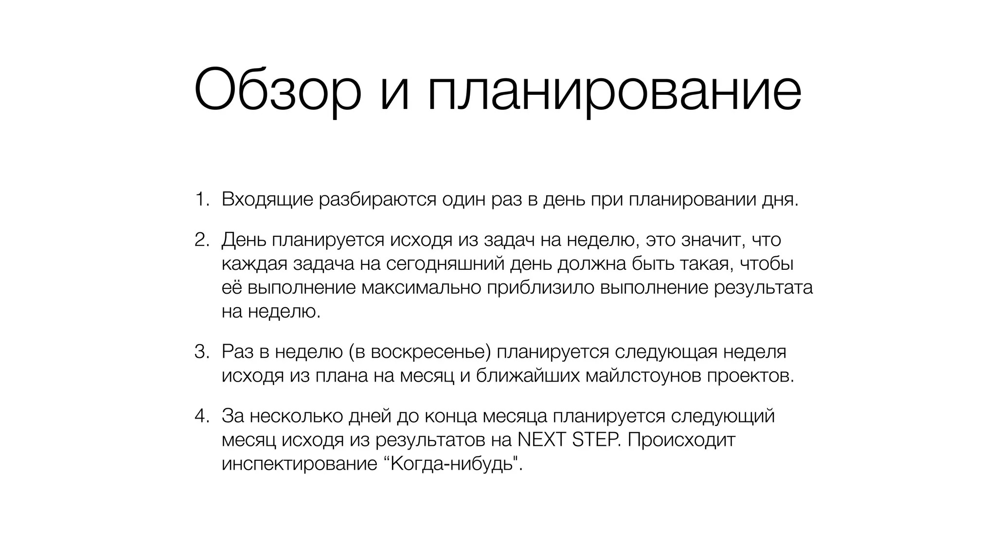 Обзор и планирование
1. Входящие разбираются один раз в день при планировании дня.
2. День планируется исходя из задач на неделю, это значит, что
каждая задача на сегодняшний день должна быть такая, чтобы
её выполнение максимально приблизило выполнение результата
на неделю.
3. Раз в неделю (в воскресенье) планируется следующая неделя
исходя из плана на месяц и ближайших майлстоунов проектов.
4. За несколько дней до конца месяца планируется следующий
месяц исходя из результатов на NEXT STEP. Происходит
инспектирование “Когда-нибудь".
 