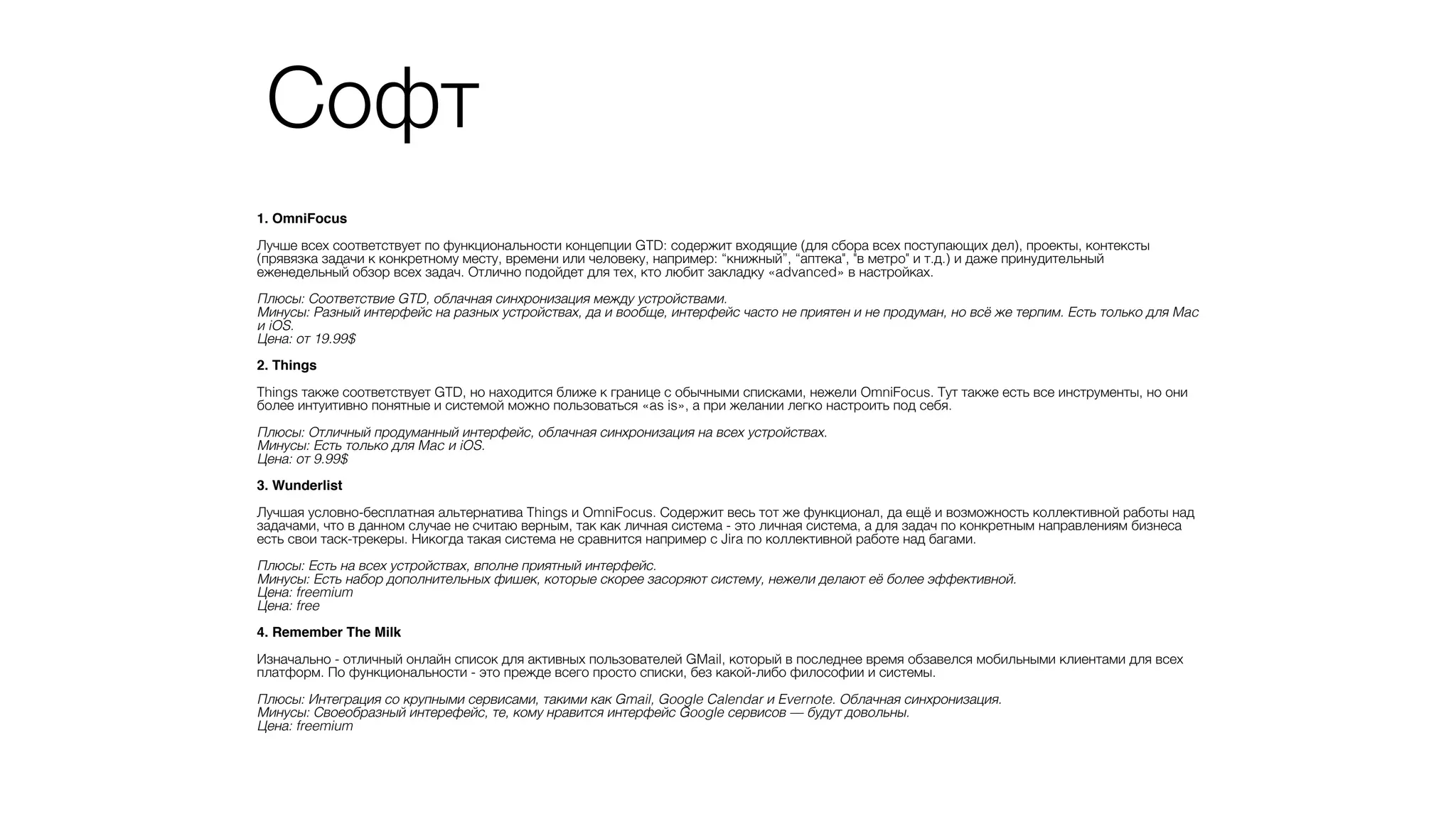 1. OmniFocus?
!
Лучше всех соответствует по функциональности концепции GTD: содержит входящие (для сбора всех поступающих дел), проекты, контексты
(прявязка задачи к конкретному месту, времени или человеку, например: “книжный”, “аптека", "в метро" и т.д.) и даже принудительный
еженедельный обзор всех задач. Отлично подойдет для тех, кто любит закладку «advanced» в настройках.
!
Плюсы: Соответствие GTD, облачная синхронизация между устройствами.
Минусы: Разный интерфейс на разных устройствах, да и вообще, интерфейс часто не приятен и не продуман, но всё же терпим. Есть только для Mac
и iOS.
Цена: от 19.99$
!
2. Things?
!
Things также соответствует GTD, но находится ближе к границе с обычными списками, нежели OmniFocus. Тут также есть все инструменты, но они
более интуитивно понятные и системой можно пользоваться «as is», а при желании легко настроить под себя.
!
Плюсы: Отличный продуманный интерфейс, облачная синхронизация на всех устройствах.
Минусы: Есть только для Mac и iOS.
Цена: от 9.99$ 
!
3. Wunderlist?
!
Лучшая условно-бесплатная альтернатива Things и OmniFocus. Содержит весь тот же функционал, да ещё и возможность коллективной работы над
задачами, что в данном случае не считаю верным, так как личная система - это личная система, а для задач по конкретным направлениям бизнеса
есть свои таск-трекеры. Никогда такая система не сравнится например с Jira по коллективной работе над багами.
!
Плюсы: Есть на всех устройствах, вполне приятный интерфейс.
Минусы: Есть набор дополнительных фишек, которые скорее засоряют систему, нежели делают её более эффективной.
Цена: freemium
Цена: free
!
4. Remember The Milk?
!
Изначально - отличный онлайн список для активных пользователей GMail, который в последнее время обзавелся мобильными клиентами для всех
платформ. По функциональности - это прежде всего просто списки, без какой-либо философии и системы.
!
Плюсы: Интеграция со крупными сервисами, такими как Gmail, Google Calendar и Evernote. Облачная синхронизация.
Минусы: Своеобразный интерефейс, те, кому нравится интерфейс Google сервисов — будут довольны.
Цена: freemium
Софт
 