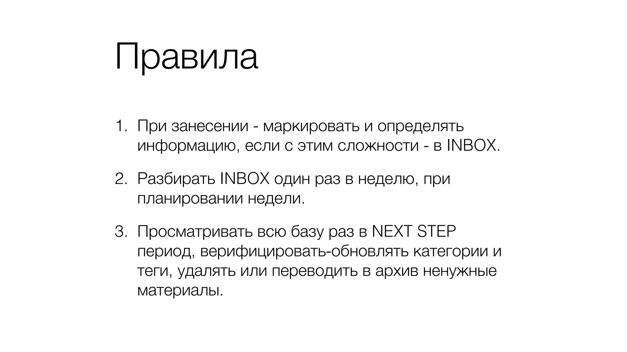 Правила
1. При занесении - маркировать и определять
информацию, если с этим сложности - в INBOX.
2. Разбирать INBOX один раз в неделю, при
планировании недели.
3. Просматривать всю базу раз в NEXT STEP
период, верифицировать-обновлять категории и
теги, удалять или переводить в архив ненужные
материалы.
 